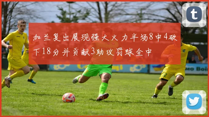 加兰复出展现强大火力半场8中4砍下18分并贡献3助攻罚球全中