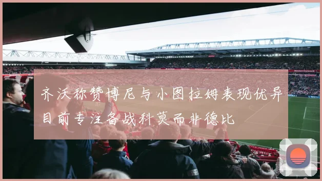 齐沃称赞博尼与小图拉姆表现优异目前专注备战科莫而非德比