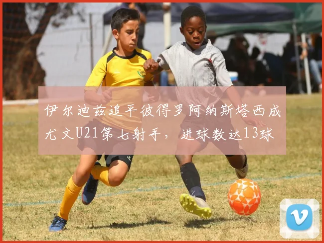 伊尔迪兹追平彼得罗阿纳斯塔西成尤文U21第七射手，进球数达13球