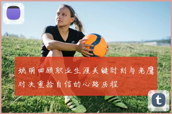 姚明回顾职业生涯关键时刻与老鹰对决重拾自信的心路历程