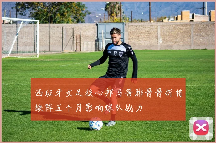 西班牙女足核心邦马蒂腓骨骨折将缺阵五个月影响球队战力