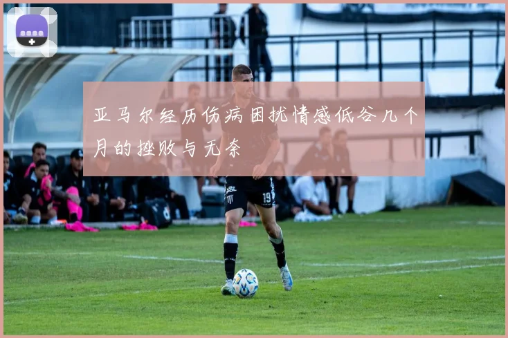 亚马尔经历伤病困扰情感低谷几个月的挫败与无奈