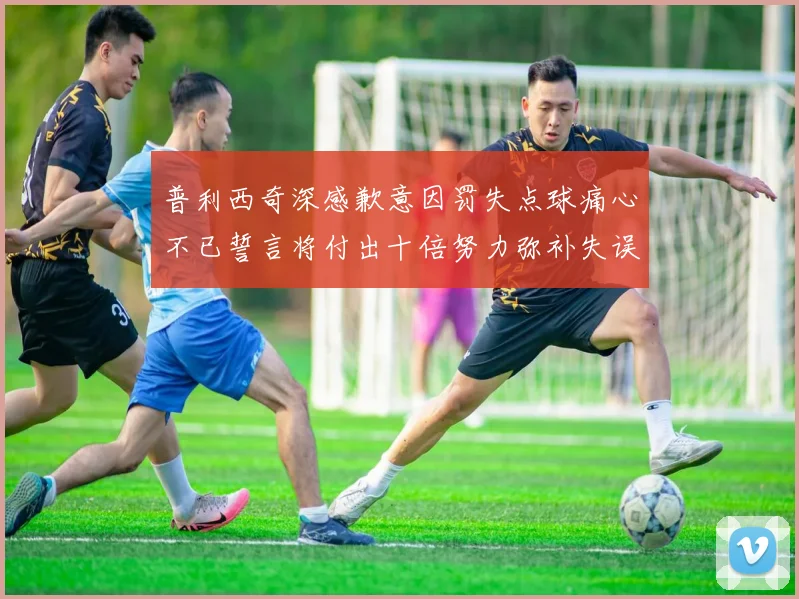 普利西奇深感歉意因罚失点球痛心不已誓言将付出十倍努力弥补失误