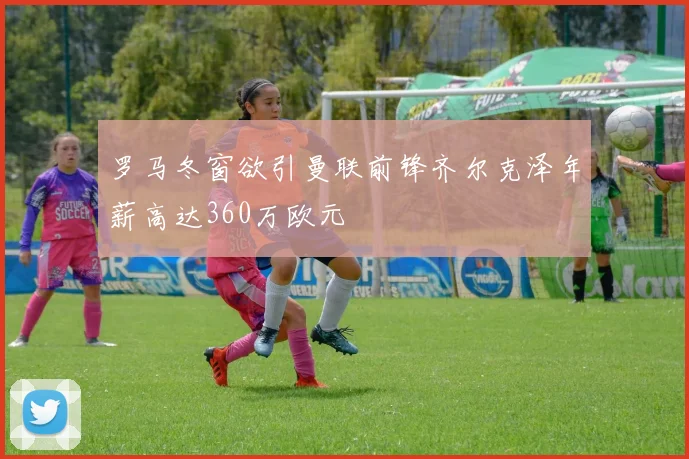 罗马冬窗欲引曼联前锋齐尔克泽年薪高达360万欧元