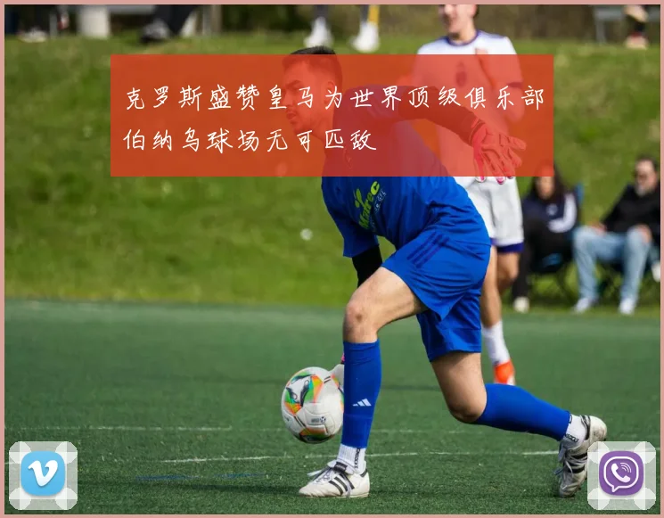 克罗斯盛赞皇马为世界顶级俱乐部伯纳乌球场无可匹敌