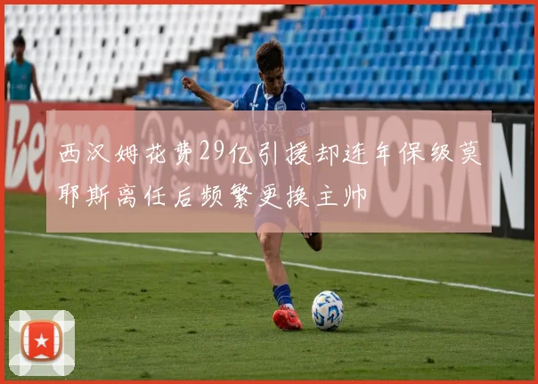 西汉姆花费29亿引援却连年保级莫耶斯离任后频繁更换主帅