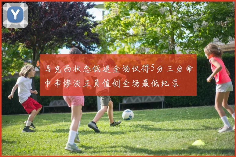 马克西状态低迷全场仅得5分三分命中率惨淡正负值创全场最低纪录