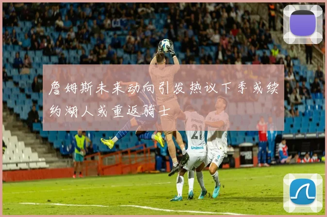 詹姆斯未来动向引发热议下季或续约湖人或重返骑士