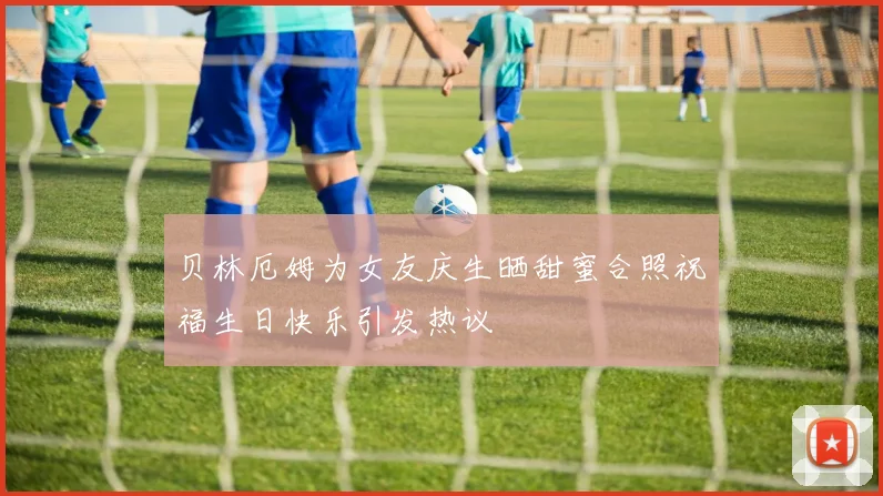 贝林厄姆为女友庆生晒甜蜜合照祝福生日快乐引发热议
