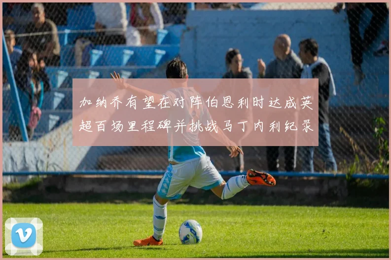 加纳乔有望在对阵伯恩利时达成英超百场里程碑并挑战马丁内利纪录