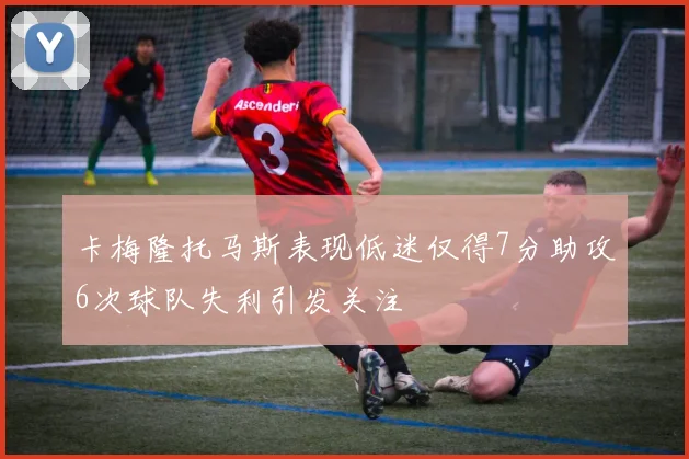 卡梅隆托马斯表现低迷仅得7分助攻6次球队失利引发关注