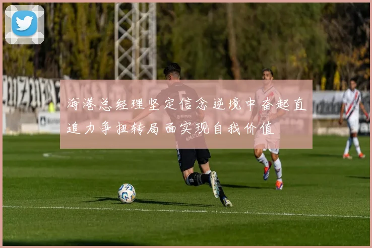 海港总经理坚定信念逆境中奋起直追力争扭转局面实现自我价值
