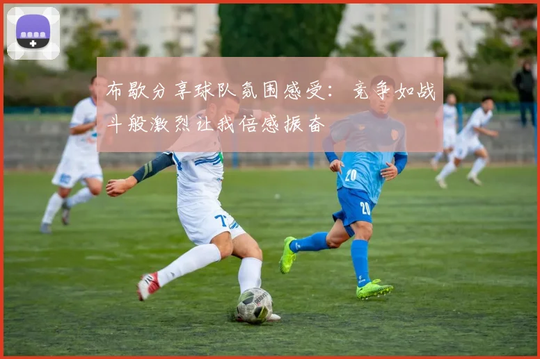 布歇分享球队氛围感受：竞争如战斗般激烈让我倍感振奋