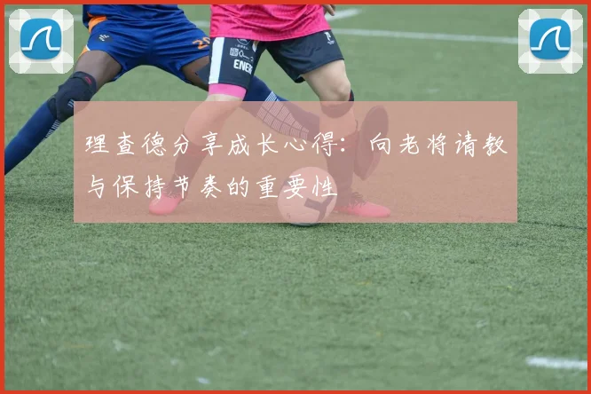 理查德分享成长心得：向老将请教与保持节奏的重要性